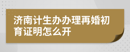濟(jì)南計(jì)生辦辦理再婚初育證明怎么開