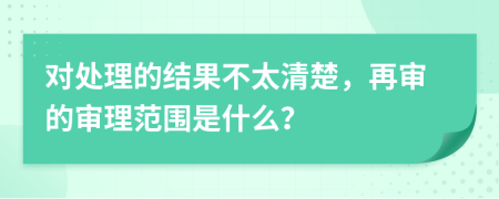 對(duì)處理的結(jié)果不太清楚，再審的審理范圍是什么？