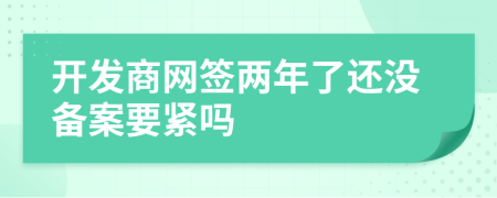 開發(fā)商網(wǎng)簽兩年了還沒備案要緊嗎