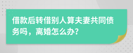 借款后轉(zhuǎn)借別人算夫妻共同債務嗎，離婚怎么辦？