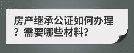房產(chǎn)繼承公證如何辦理？需要哪些材料？