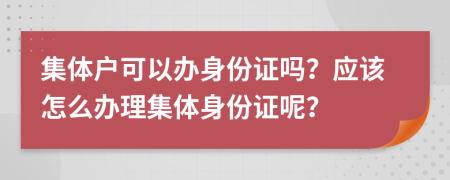 集體戶可以辦身份證嗎？應(yīng)該怎么辦理集體身份證呢？