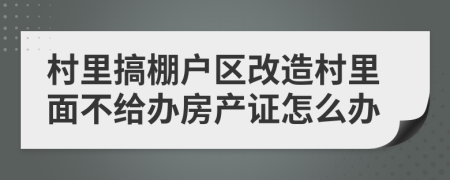 村里搞棚戶區(qū)改造村里面不給辦房產(chǎn)證怎么辦