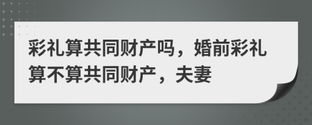 彩禮算共同財(cái)產(chǎn)嗎，婚前彩禮算不算共同財(cái)產(chǎn)，夫妻