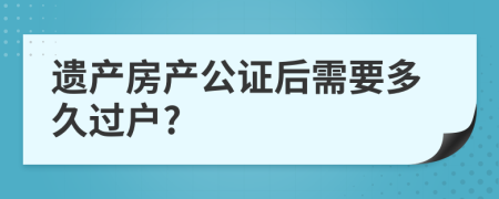 遺產(chǎn)房產(chǎn)公證后需要多久過戶?