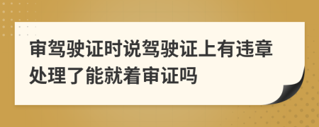 審駕駛證時(shí)說駕駛證上有違章處理了能就著審證嗎