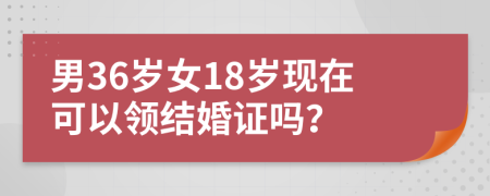 男36歲女18歲現(xiàn)在可以領(lǐng)結(jié)婚證嗎？