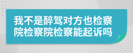 我不是醉駕對方也檢察院檢察院檢察能起訴嗎