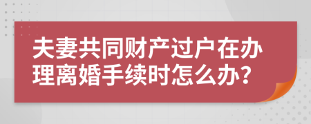 夫妻共同財(cái)產(chǎn)過(guò)戶(hù)在辦理離婚手續(xù)時(shí)怎么辦？