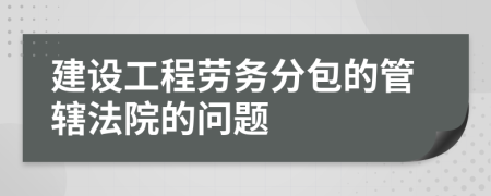 建設(shè)工程勞務(wù)分包的管轄法院的問題
