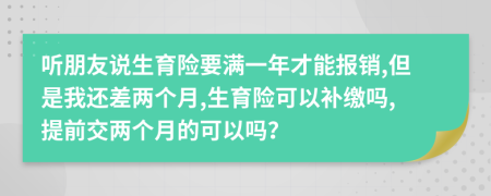 聽(tīng)朋友說(shuō)生育險(xiǎn)要滿一年才能報(bào)銷,但是我還差兩個(gè)月,生育險(xiǎn)可以補(bǔ)繳嗎,提前交兩個(gè)月的可以嗎？