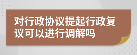 對(duì)行政協(xié)議提起行政復(fù)議可以進(jìn)行調(diào)解嗎
