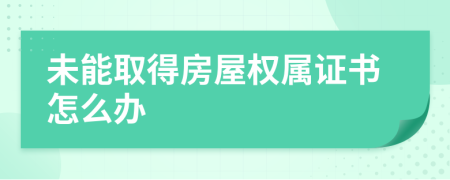未能取得房屋權(quán)屬證書怎么辦