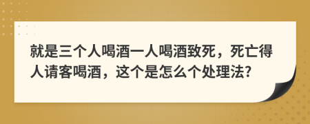 就是三個人喝酒一人喝酒致死，死亡得人請客喝酒，這個是怎么個處理法?