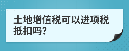 土地增值稅可以進項稅抵扣嗎？