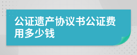 公證遺產(chǎn)協(xié)議書公證費用多少錢