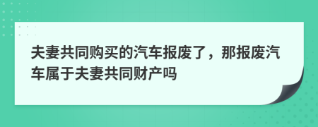 夫妻共同購買的汽車報(bào)廢了，那報(bào)廢汽車屬于夫妻共同財(cái)產(chǎn)嗎