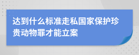 達到什么標準走私國家保護珍貴動物罪才能立案