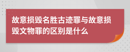 故意损毁名胜古迹罪与故意损毁文物罪的区别是什么