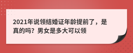 2021年說領(lǐng)結(jié)婚證年齡提前了，是真的嗎？男女是多大可以領(lǐng)