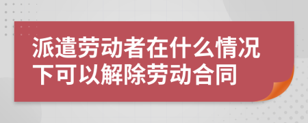 派遣勞動(dòng)者在什么情況下可以解除勞動(dòng)合同