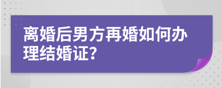 離婚后男方再婚如何辦理結婚證？