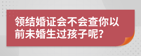 領(lǐng)結(jié)婚證會不會查你以前未婚生過孩子呢？
