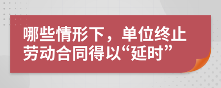 哪些情形下，單位終止勞動合同得以“延時”