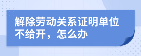 解除勞動關系證明單位不給開，怎么辦
