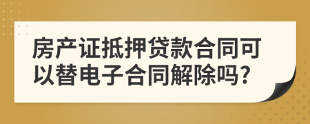 房產(chǎn)證抵押貸款合同可以替電子合同解除嗎?