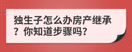獨生子怎么辦房產(chǎn)繼承？你知道步驟嗎？