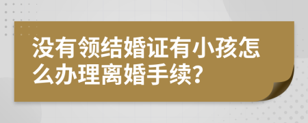 沒有領(lǐng)結(jié)婚證有小孩怎么辦理離婚手續(xù)？