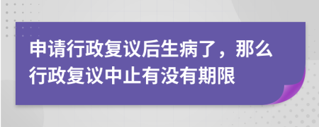 申請行政復(fù)議后生病了，那么行政復(fù)議中止有沒有期限