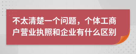 不太清楚一個(gè)問題，個(gè)體工商戶營(yíng)業(yè)執(zhí)照和企業(yè)有什么區(qū)別