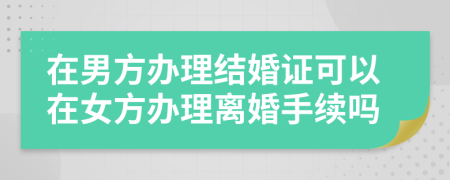 在男方辦理結(jié)婚證可以在女方辦理離婚手續(xù)嗎