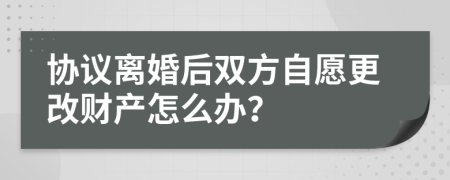 協(xié)議離婚后雙方自愿更改財(cái)產(chǎn)怎么辦？