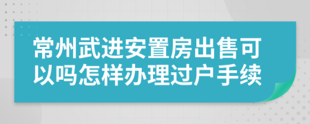 常州武進(jìn)安置房出售可以嗎怎樣辦理過戶手續(xù)