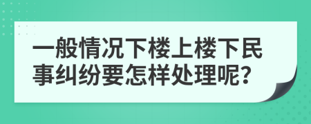 一般情況下樓上樓下民事糾紛要怎樣處理呢？