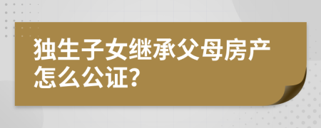 獨生子女繼承父母房產(chǎn)怎么公證？