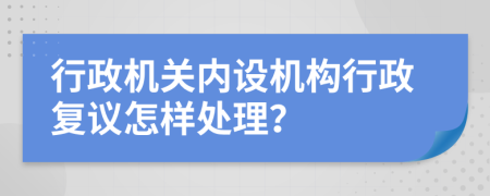 行政機(jī)關(guān)內(nèi)設(shè)機(jī)構(gòu)行政復(fù)議怎樣處理？