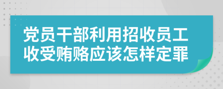 黨員干部利用招收員工收受賄賂應(yīng)該怎樣定罪