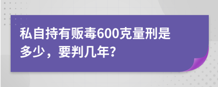 私自持有販毒600克量刑是多少，要判幾年？
