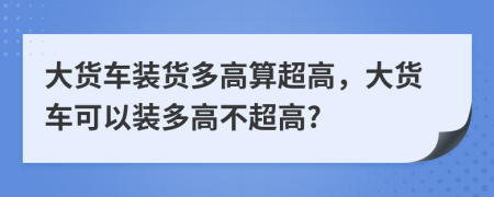 大貨車裝貨多高算超高，大貨車可以裝多高不超高?