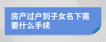 房產(chǎn)過戶到子女名下需要什么手續(xù)