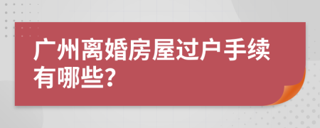 廣州離婚房屋過戶手續(xù)有哪些？