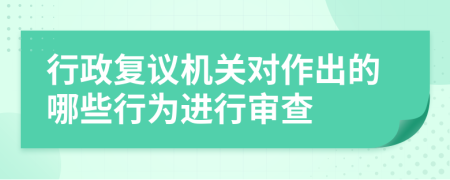行政復(fù)議機關(guān)對作出的哪些行為進行審查
