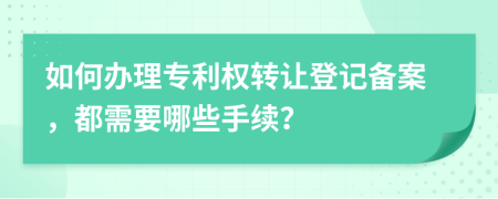 如何辦理專利權(quán)轉(zhuǎn)讓登記備案，都需要哪些手續(xù)？