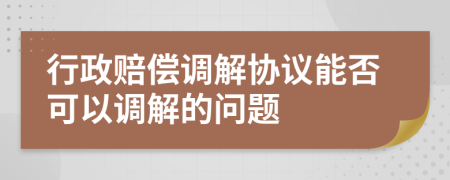 行政賠償調(diào)解協(xié)議能否可以調(diào)解的問題