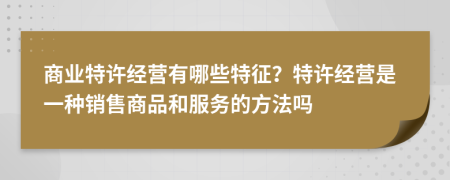 商業(yè)特許經營有哪些特征？特許經營是一種銷售商品和服務的方法嗎