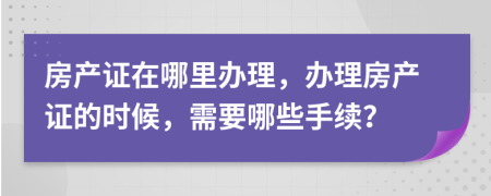 房產(chǎn)證在哪里辦理，辦理房產(chǎn)證的時(shí)候，需要哪些手續(xù)？